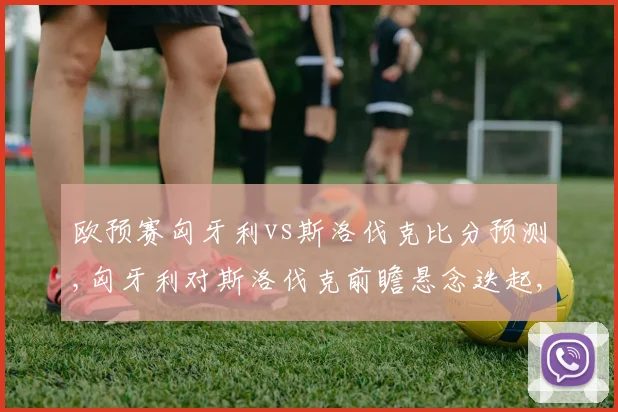 欧预赛匈牙利vs斯洛伐克比分预测,匈牙利对斯洛伐克前瞻悬念迭起,谁能笑到最后